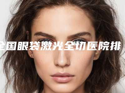 全国眼袋激光全切医院排名榜top20大展示-哪位专家更厉害