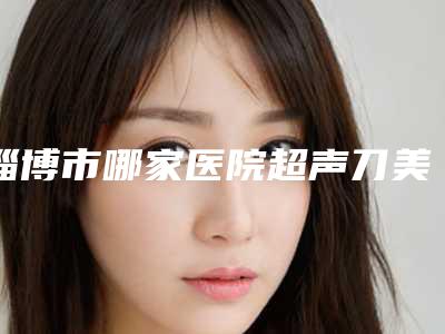 淄博市哪家医院超声刀美容仪好-淄博高新一和医疗美容诊所实力口碑都不差
