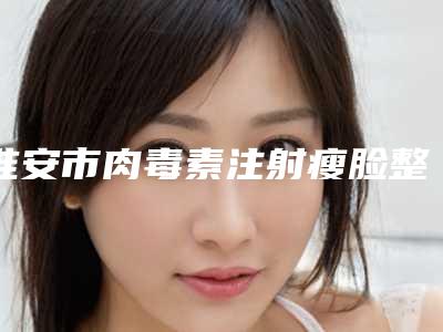 淮安市肉毒素注射瘦脸整形医院排名上榜个个实力派(淮安市肉毒素注射瘦脸整形医院)