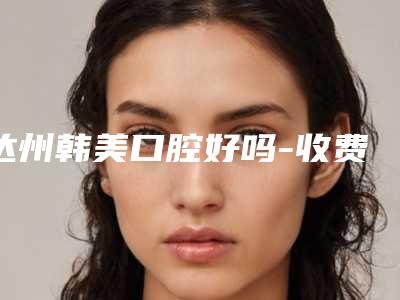 达州韩美口腔好吗-收费明细2025版悄悄溜出
