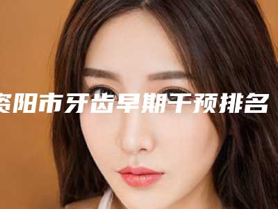 资阳市牙齿早期干预排名前十位重点介绍-资阳市牙齿早期干预口腔医生